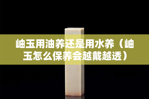 岫玉用油養(yǎng)還是用水養(yǎng)（岫玉怎么保養(yǎng)會越戴越透）
