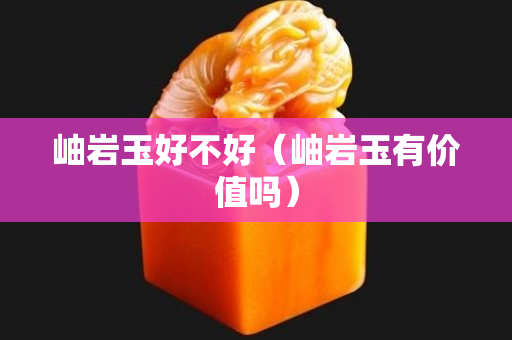 岫巖玉好不好（岫巖玉有價(jià)值嗎）