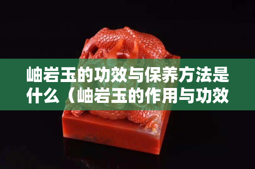 岫巖玉的功效與保養(yǎng)方法是什么（岫巖玉的作用與功效）