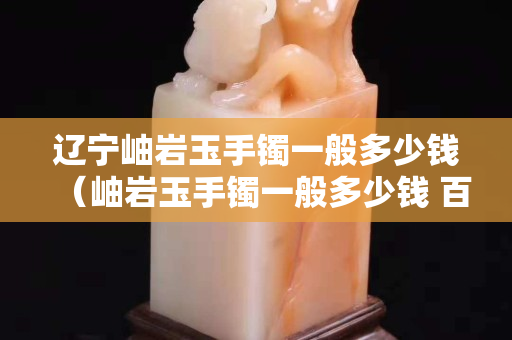 遼寧岫巖玉手鐲一般多少錢（岫巖玉手鐲一般多少錢 百度知道）