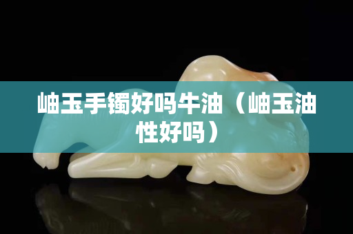 岫玉手鐲好嗎牛油（岫玉油性好嗎）