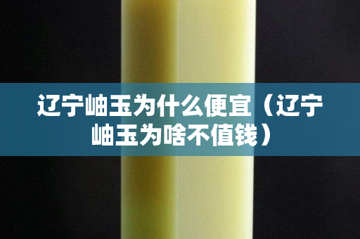 遼寧岫玉為什么便宜（遼寧岫玉為啥不值錢）