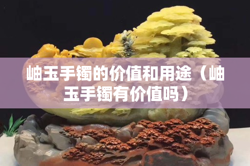 岫玉手鐲的價值和用途（岫玉手鐲有價值嗎）