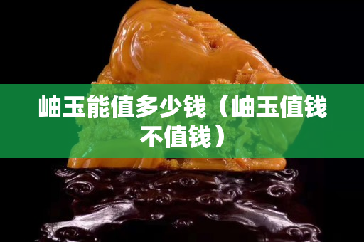 岫玉能值多少錢（岫玉值錢不值錢）