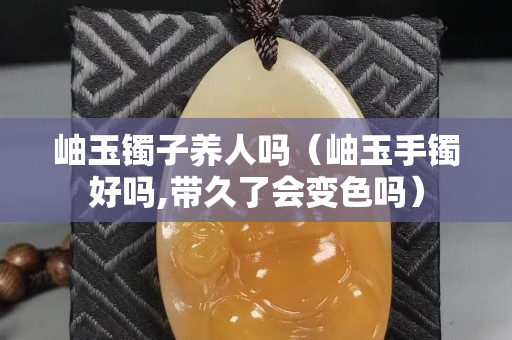 岫玉鐲子養(yǎng)人嗎（岫玉手鐲好嗎,帶久了會變色嗎）