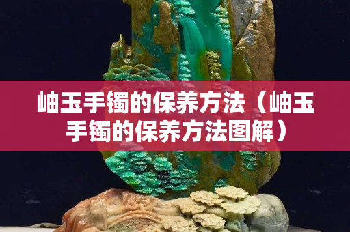 岫玉手鐲的保養方法（岫玉手鐲的保養方法圖解）