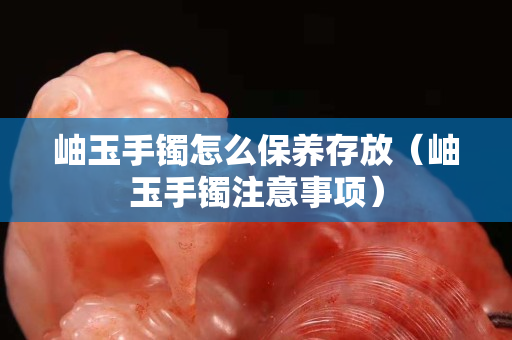 岫玉手鐲怎么保養(yǎng)存放（岫玉手鐲注意事項）