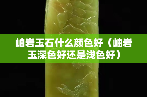 岫巖玉石什么顏色好（岫巖玉深色好還是淺色好）