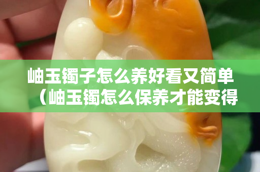 岫玉鐲子怎么養好看又簡單（岫玉鐲怎么保養才能變得透亮）