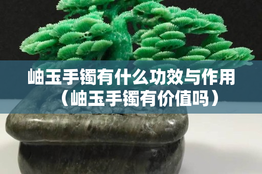 岫玉手鐲有什么功效與作用（岫玉手鐲有價值嗎）