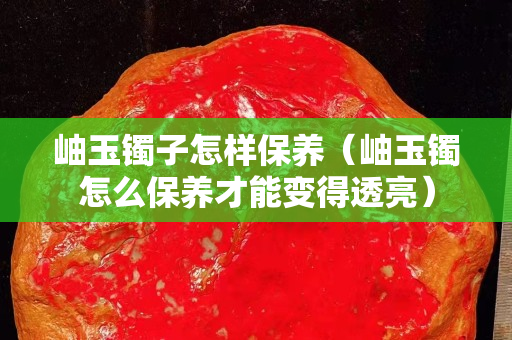 岫玉鐲子怎樣保養(yǎng)（岫玉鐲怎么保養(yǎng)才能變得透亮）
