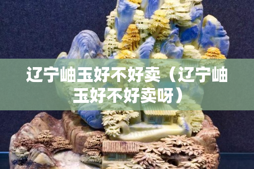 遼寧岫玉好不好賣（遼寧岫玉好不好賣呀）