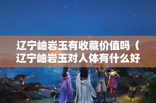 遼寧岫巖玉有收藏價值嗎（遼寧岫巖玉對人體有什么好處）
