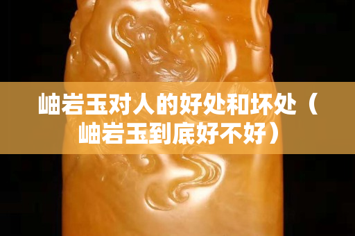 岫巖玉對(duì)人的好處和壞處（岫巖玉到底好不好）
