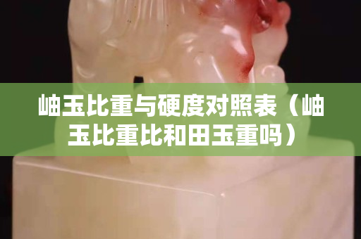 岫玉比重與硬度對照表（岫玉比重比和田玉重嗎）