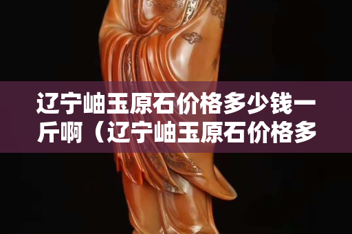 遼寧岫玉原石價(jià)格多少錢一斤?。ㄟ|寧岫玉原石價(jià)格多少錢一斤啊圖片）