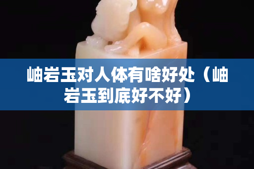 岫巖玉對人體有啥好處（岫巖玉到底好不好）