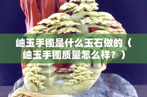 岫玉手鐲是什么玉石做的（岫玉手鐲質量怎么樣？）