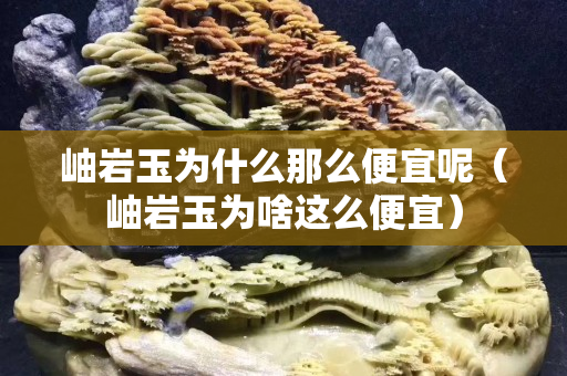 岫巖玉為什么那么便宜呢（岫巖玉為啥這么便宜）
