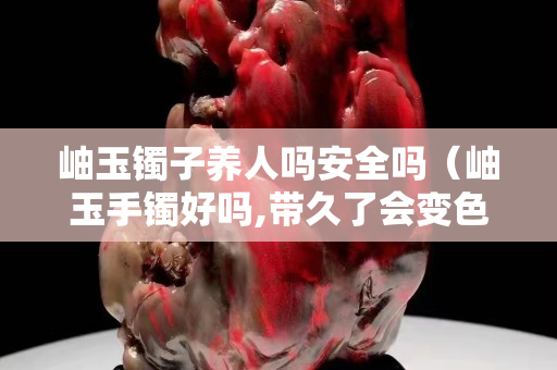 岫玉鐲子養人嗎安全嗎（岫玉手鐲好嗎,帶久了會變色嗎）