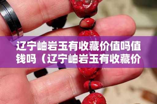 遼寧岫巖玉有收藏價值嗎值錢嗎（遼寧岫巖玉有收藏價值嗎值錢嗎知乎）