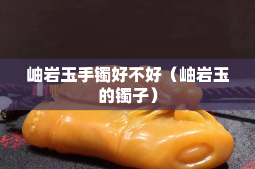 岫巖玉手鐲好不好（岫巖玉的鐲子）