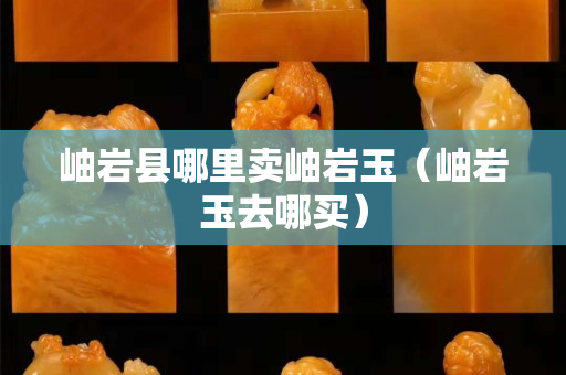 岫巖縣哪里賣岫巖玉（岫巖玉去哪買）