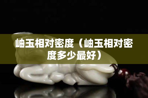 岫玉相對(duì)密度（岫玉相對(duì)密度多少最好）