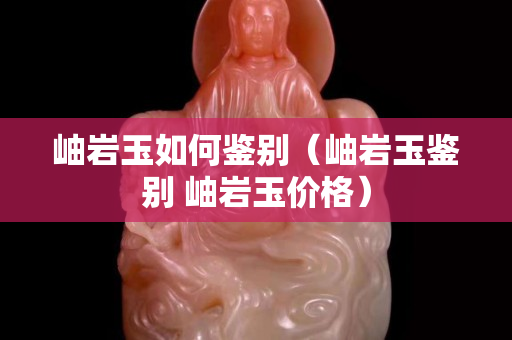岫巖玉如何鑒別（岫巖玉鑒別 岫巖玉價格）