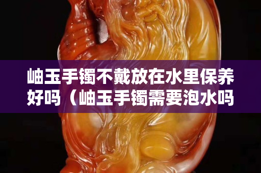 岫玉手鐲不戴放在水里保養好嗎（岫玉手鐲需要泡水嗎？）