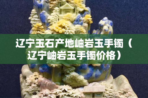 遼寧玉石產地岫巖玉手鐲（遼寧岫巖玉手鐲價格）