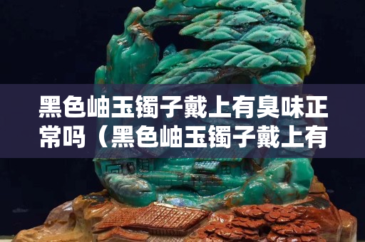 黑色岫玉鐲子戴上有臭味正常嗎（黑色岫玉鐲子戴上有臭味正常嗎怎么回事）