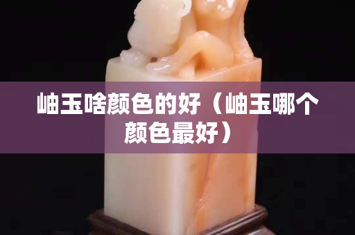 岫玉啥顏色的好（岫玉哪個顏色最好）