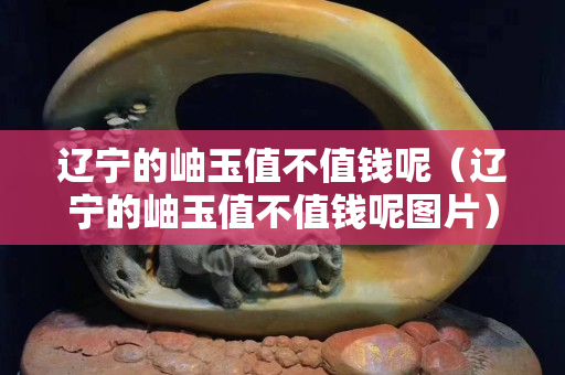 遼寧的岫玉值不值錢呢（遼寧的岫玉值不值錢呢圖片）