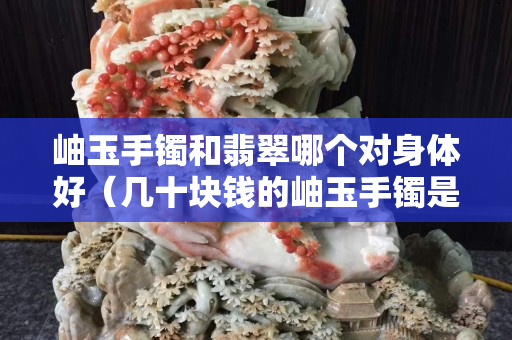 岫玉手鐲和翡翠哪個對身體好（幾十塊錢的岫玉手鐲是真的嗎）