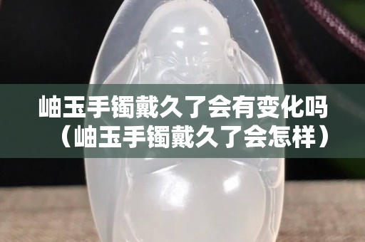 岫玉手鐲戴久了會有變化嗎（岫玉手鐲戴久了會怎樣）