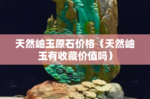 天然岫玉原石價格（天然岫玉有收藏價值嗎）