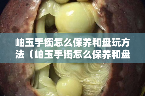 岫玉手鐲怎么保養(yǎng)和盤玩方法（岫玉手鐲怎么保養(yǎng)和盤玩方法圖解）