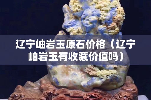 遼寧岫巖玉原石價格（遼寧岫巖玉有收藏價值嗎）