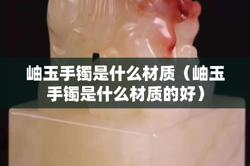 岫玉手鐲是什么材質(zhì)（岫玉手鐲是什么材質(zhì)的好）