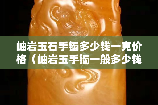 岫巖玉石手鐲多少錢一克價格（岫巖玉手鐲一般多少錢什么顏色的價高 百度知道）