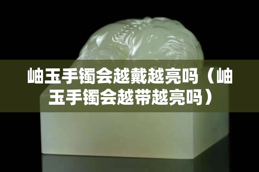 岫玉手鐲會越戴越亮嗎（岫玉手鐲會越帶越亮嗎）
