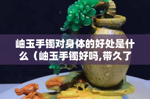 岫玉手鐲對身體的好處是什么（岫玉手鐲好嗎,帶久了會變色嗎）