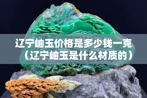遼寧岫玉價格是多少錢一克（遼寧岫玉是什么材質的）