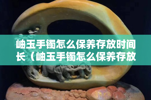 岫玉手鐲怎么保養(yǎng)存放時間長（岫玉手鐲怎么保養(yǎng)存放時間長一點）