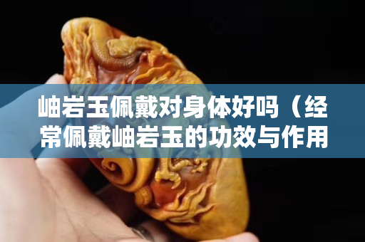岫巖玉佩戴對身體好嗎（經(jīng)常佩戴岫巖玉的功效與作用）