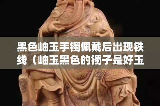 黑色岫玉手鐲佩戴后出現鐵線（岫玉黑色的鐲子是好玉嗎）