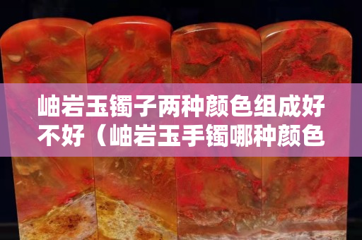 岫巖玉鐲子兩種顏色組成好不好（岫巖玉手鐲哪種顏色值錢）