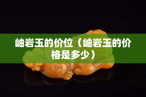 岫巖玉的價位（岫巖玉的價格是多少）