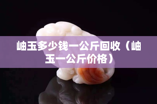 岫玉多少錢一公斤回收（岫玉一公斤價格）